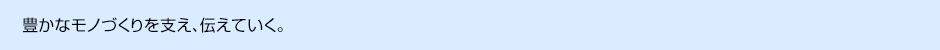 豊かなモノづくりを支え、伝えていく。